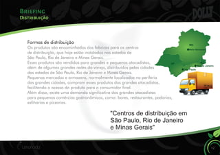 Briefing
12
Distribuição
Formas de distribuição
Os produtos são encaminhados das fabricas para os centros
de distribuição, que hoje estão instalados nos estados de
São Paulo, Rio de Janeiro e Minas Gerais.
Esses produtos são vendidos para grandes e pequenos atacadistas,
além de algumas grandes redes do varejo, distribuídos pelas cidades
dos estados de São Paulo, Rio de Janeiro e Minas Gerais.
Pequenos mercados e armazens, normalmente localizados na periferia
das grandes cidades, compram esses produtos dos grandes atacadistas,
facilitando o acesso do produto para o consumidor nal.
Além disso, existe uma demanda signicativa dos grandes atacadistas
para pequenos comércios gastronômicos, como: bares, restaurantes, padarias,
esharias e pizzarias.
"Centros de distribuição em
São Paulo, Rio de Janeiro
e Minas Gerais"s
MG
RJSP
Belo Horizonte
Rio de Janeiro
São Paulo
 