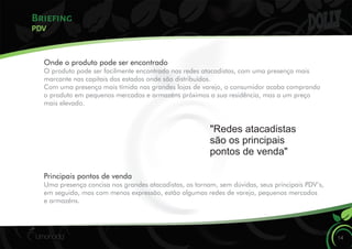 Briefing
14
PDV
Onde o produto pode ser encontrado
O produto pode ser facilmente encontrado nas redes atacadistas, com uma presença mais
marcante nas capitais dos estados onde são distribuídos.
Com uma presença mais tímida nas grandes lojas de varejo, o consumidor acaba comprando
o produto em pequenos mercados e armazéns próximos a sua residência, mas a um preço
mais elevado.
"Redes atacadistas
são os principais
pontos de venda"a
Principais pontos de venda
Uma presença concisa nos grandes atacadistas, os tornam, sem dúvidas, seus principais PDV’s,
em seguida, mas com menos expressão, estão algumas redes de varejo, pequenos mercados
e armazéns.
 