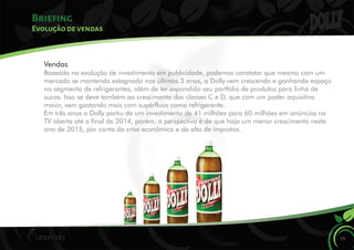 Briefing
Evolução de vendas
Vendas
Baseado na evolução de investimento em publicidade, podemos constatar que mesmo com um
mercado se mantendo estagnado nos últimos 3 anos, a Dolly vem crescendo e ganhando espaço
no segmento de refrigerantes, além de ter expandido seu portfólio de produtos para linha de
sucos. Isso se deve também ao crescimento das classes C e D, que com um poder aquisitivo
maior, vem gastando mais com supéruos como refrigerante.
Em três anos a Dolly partiu de um investimento de 41 milhões para 60 milhões em anúncios na
TV aberta até o nal de 2014, porém, a perspectiva é de que haja um menor crescimento neste
ano de 2015, por conta da crise econômica e da alta de impostos.
16
 