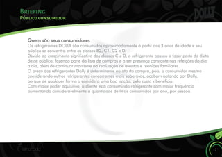 Briefing
17
Público consumidor
Quem são seus consumidores
Os refrigerantes DOLLY são consumidos aproximadamente à partir dos 3 anos de idade e seu
público se concentra entre as classes B2, C1, C2 e D.
Devido ao crescimento signicativo das classes C e D, o refrigerante passou a fazer parte da dieta
desse público, fazendo parte da lista de compras e a ser presença constante nas refeições do dia
a dia, além de continuar marcante na realização de eventos e reuniões familiares.
O preço dos refrigerantes Dolly é determinante no ato da compra, pois, o consumidor mesmo
considerando outros refrigerantes concorrentes mais saborosos, acabam optando por Dolly,
porque de qualquer forma o considera uma boa opção, pelo custo x benecio.
Com maior poder aquisitivo, o cliente esta consumindo refrigerante com maior frequência
aumentando consideravelmente a quantidade de litros consumidos por ano, por pessoa.
 