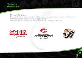 Briefing
18
Concorrência
Concorrentes diretos
Neste cenário denimos como concorrentes diretos as empresas que mais se asemelham com a
DOLLY nos critérios de público, classe social e preço.
Destacam-se nessa avaliação os Refrigerantes Schin, Convenção e Itubaina.
 