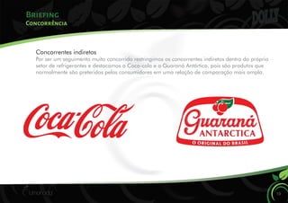 Briefing
Concorrência
Concorrentes indiretos
Por ser um seguimento muito concorrido restringimos os concorrentes indiretos dentro do próprio
setor de refrigerantes e destacamos a Coca-cola e o Guaraná Antártica, pois são produtos que
normalmente são preteridos pelos consumidores em uma relação de comparação mais ampla.
19
 
