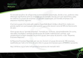 Briefing
20
Mercado
O mercado brasileiro de refrigerantes é extremamente concentrado, devido a isso, podemos notar
diferenças signicativas entre as empresas que as compõe. Isso faz com que separemos o setor
em sistemas ou grupos de empresas: (1) grandes corporações, (2) Grandes empresas e (3)
pequenas empresas regionais.
O primeiro grupo é formado pelo sistema Coca-Cola Brasil, AmBev e Brasil Kirin, todas com
grande capital com participação internacional, que juntas reúnem cerca de 90% do faturamento
do setor.
Outro grupo são as “grandes empresas”, formado por 15 rmas, aproximadamente. Em suma,
não estão vinculadas a nenhum grande grupo de caráter multinacional, contudo, suas
características as fazem descolar do primeiro grupo, bem como do terceiro: o das “Pequenas
Empresas Regionais”.
As Pequenas Empresas Regionais, por sua vez, formam um grupo de cerca de 180 empresas,
espalhadas por todo o território do país. Este é o grupo de empresas que a AFREBRAS representa.
http://afrebras.org.br/setor/refrigerante/composicao-de-mercado-refri/
 
