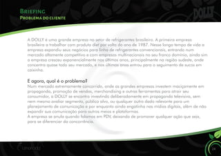 Briefing
24
Problema do cliente
A DOLLY é uma grande empresa no setor de refrigerantes brasileiro. A primeira empresa
brasileira a trabalhar com produto diet por volta do ano de 1987. Nesse longo tempo de vida a
empresa expandiu seus negócios para linha de refrigerantes convencionais, entrando num
mercado altamente competitivo e com empresas multinacionais no seu franco domínio, ainda sim
a empresa cresceu exponencialmente nos últimos anos, principalmente na região sudeste, onde
concentra quase todo seu mercado, e nos últimos anos entrou para o seguimento de sucos em
caixinha.
E agora, qual é o problema?
Num mercado extremamente concorrido, onde as grandes empresas investem maciçamente em
propaganda, promoção de vendas, merchandising e outras ferramentas para atrair seu
consumidor, a DOLLY se encontra investindo deliberadamente em propaganda televisiva, sem
nem mesmo avaliar segmento, público alvo, ou qualquer outro dado relevante para um
planejamento de comunicação e por enquanto ainda engatinha nas mídias digitais, além de não
expandir sua comunicação para outros meios e plataformas.
A empresa se anula quando falamos em PDV, deixando de promover qualquer ação que seja,
para se diferenciar da concorrência.
 