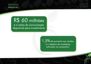 Briefing
Marketing
R$ 60 milhões
é a verba de comunicação
disponível para investimento
1,5% de aumento nas vendas,
é o objetivo de marketing
estimado na campanha.
25
 