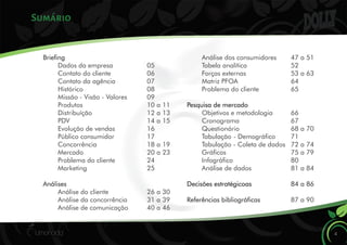 Sumário
4
Brieng
Dados da empresa 05
Contato do cliente 06
Contato da agência 07
Histórico 08
Missão - Visão - Valores 09
Produtos 10 a 11
Distribuíção 12 a 13
PDV 14 a 15
Evolução de vendas 16
Público consumidor 17
Concorrência 18 a 19
Mercado 20 a 23
Problema do cliente 24
Marketing 25
Análises
Análise do cliente 26 a 30
Análise da concorrência 31 a 39
Análise de comunicação 40 a 46
Análise dos consumidores 47 a 51
Tabela analítica 52
Forças externas 53 a 63
Matriz PFOA 64
Problema do cliente 65
Pesquisa de mercado
Objetivos e metodologia 66
Cronograma 67
Questionário 68 a 70
Tabulação - Demográco 71
Tabulação - Coleta de dados 72 a 74
Grácos 75 a 79
Infográco 80
Análise de dados 81 a 84
Decisões estratégicoas 84 a 86
Referências bibliográcas 87 a 90
 