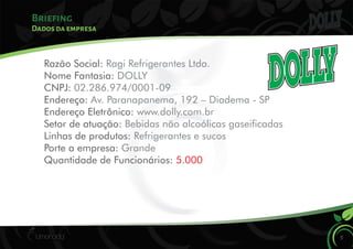 Briefing
5
Dados da empresa
Razão Social: Ragi Refrigerantes Ltda.
Nome Fantasia: DOLLY
CNPJ: 02.286.974/0001-09
Endereço: Av. Paranapanema, 192 – Diadema - SP
Endereço Eletrônico: www.dolly.com.br
Setor de atuação: Bebidas não alcoólicas gaseicadas
Linhas de produtos: Refrigerantes e sucos
Porte a empresa: Grande
Quantidade de Funcionários: 5.000
 