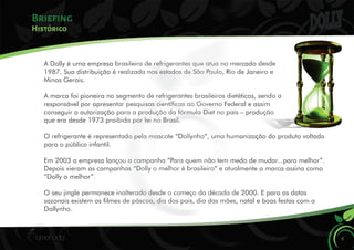 A Dolly é uma empresa brasileira de refrigerantes que atua no mercado desde
1987. Sua distribuição é realizada nos estados de São Paulo, Rio de Janeiro e
Minas Gerais.
A marca foi pioneira no segmento de refrigerantes brasileiros dietéticos, sendo a
responsável por apresentar pesquisas cientícas ao Governo Federal e assim
conseguir a autorização para a produção da fórmula Diet no país – produção
que era desde 1973 proibida por lei no Brasil.
O refrigerante é representado pela mascote “Dollynho”, uma humanização do produto voltado
para o público infantil.
Em 2003 a empresa lançou a campanha “Para quem não tem medo de mudar...para melhor”.
Depois vieram as campanhas “Dolly o melhor é brasileiro” e atualmente a marca assina como
“Dolly o melhor”.
O seu jingle permanece inalterado desde o começo da década de 2000. E para as datas
sazonais existem os lmes de páscoa, dia dos pais, dia das mães, natal e boas festas com o
Dollynho.
Briefing
8
Histórico
 