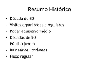 Resumo Histórico
•   Década de 50
-   Visitas organizadas e regulares
-   Poder aquisitivo médio
•   Décadas de 90
-   Público jovem
-   Balneários litorâneos
-   Fluxo regular
 