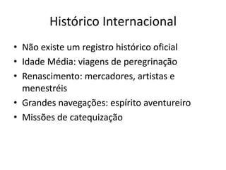 Histórico Internacional
• Não existe um registro histórico oficial
• Idade Média: viagens de peregrinação
• Renascimento: mercadores, artistas e
  menestréis
• Grandes navegações: espírito aventureiro
• Missões de catequização
 
