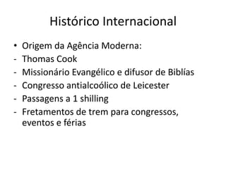 Histórico Internacional
•   Origem da Agência Moderna:
-   Thomas Cook
-   Missionário Evangélico e difusor de Biblías
-   Congresso antialcoólico de Leicester
-   Passagens a 1 shilling
-   Fretamentos de trem para congressos,
    eventos e férias
 