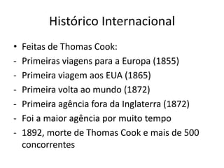 Histórico Internacional
•   Feitas de Thomas Cook:
-   Primeiras viagens para a Europa (1855)
-   Primeira viagem aos EUA (1865)
-   Primeira volta ao mundo (1872)
-   Primeira agência fora da Inglaterra (1872)
-   Foi a maior agência por muito tempo
-   1892, morte de Thomas Cook e mais de 500
    concorrentes
 