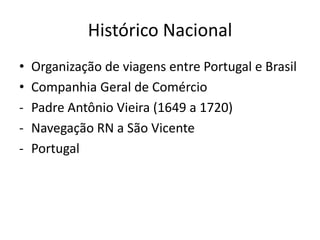 Histórico Nacional
•   Organização de viagens entre Portugal e Brasil
•   Companhia Geral de Comércio
-   Padre Antônio Vieira (1649 a 1720)
-   Navegação RN a São Vicente
-   Portugal
 