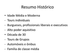 Resumo Histórico
•   Idade Média e Moderna
-   Tours individuais
-   Burgueses, profissionais liberais e executivos
-   Alto poder aquisitivo
•   Década de 30
-   Tours de Grupos
-   Automóveis e ônibus
-   Família de classe média
 