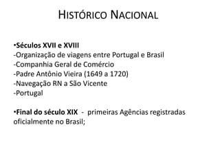 HISTÓRICO NACIONAL

•Séculos XVII e XVIII
-Organização de viagens entre Portugal e Brasil
-Companhia Geral de Comércio
-Padre Antônio Vieira (1649 a 1720)
-Navegação RN a São Vicente
-Portugal

•Final do século XIX - primeiras Agências registradas
oficialmente no Brasil;
 