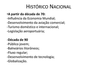 HISTÓRICO NACIONAL
•A partir da década de 70:
-Influência da Economia Mundial;
-Desenvolvimento da aviação comercial;
-Turismo doméstico e internacional;
-Legislação aeroportuária;

-Década de 90
-Público jovem;
-Balneários litorâneos;
-Fluxo regular;
-Desenvolvimento de tecnologia;
-Globalização.
 