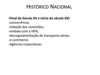 HISTÓRICO NACIONAL
•Final do Século XX e início do século XXI:
-concorrência;
-redução das comissões;
-embate com a IATA;
-desregulamentação do transporte aéreo;
-e-commerce.
-Agências corporativas
 