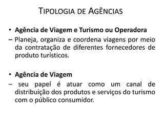 TIPOLOGIA DE AGÊNCIAS
• Agência de Viagem e Turismo ou Operadora
– Planeja, organiza e coordena viagens por meio
  da contratação de diferentes fornecedores de
  produto turísticos.

• Agência de Viagem
– seu papel é atuar como um canal de
  distribuição dos produtos e serviços do turismo
  com o público consumidor.
 