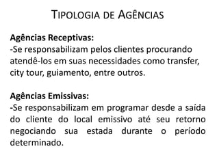 TIPOLOGIA DE AGÊNCIAS
Agências Receptivas:
-Se responsabilizam pelos clientes procurando
atendê-los em suas necessidades como transfer,
city tour, guiamento, entre outros.

Agências Emissivas:
-Se responsabilizam em programar desde a saída
do cliente do local emissivo até seu retorno
negociando sua estada durante o período
determinado.
 