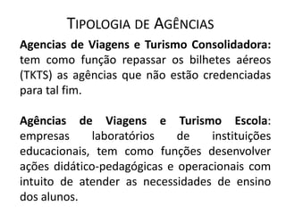 TIPOLOGIA DE AGÊNCIAS
Agencias de Viagens e Turismo Consolidadora:
tem como função repassar os bilhetes aéreos
(TKTS) as agências que não estão credenciadas
para tal fim.

Agências de Viagens e Turismo Escola:
empresas      laboratórios   de    instituições
educacionais, tem como funções desenvolver
ações didático-pedagógicas e operacionais com
intuito de atender as necessidades de ensino
dos alunos.
 