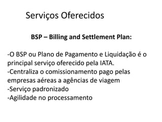 Serviços Oferecidos

       BSP – Billing and Settlement Plan:

-O BSP ou Plano de Pagamento e Liquidação é o
principal serviço oferecido pela IATA.
-Centraliza o comissionamento pago pelas
empresas aéreas a agências de viagem
-Serviço padronizado
-Agilidade no processamento
 