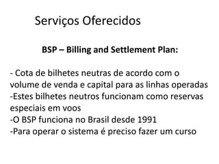 Serviços Oferecidos

       BSP – Billing and Settlement Plan:

- Cota de bilhetes neutras de acordo com o
volume de venda e capital para as linhas operadas
-Estes bilhetes neutros funcionam como reservas
especiais em voos
-O BSP funciona no Brasil desde 1991
-Para operar o sistema é preciso fazer um curso
 
