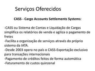 Serviços Oferecidos
      CASS - Cargo Accounts Settlements Systems:

-CASS ou Sistema de Contas e Liquidação de Cargas
simplifica os relatórios de venda e agiliza o pagamento de
fretes
-Facilita a organização de serviços através do próprio
sistema da IATA.
-Desde 2003 opera no país o CASS-Exportação exclusivo
para transações internacionais
-Pagamento de créditos feitos de forma automática
-Faturamento de custos quinzenal
 