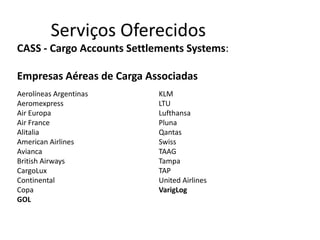 Serviços Oferecidos
CASS - Cargo Accounts Settlements Systems:

Empresas Aéreas de Carga Associadas
Aerolíneas Argentinas       KLM
Aeromexpress                LTU
Air Europa                  Lufthansa
Air France                  Pluna
Alitalia                    Qantas
American Airlines           Swiss
Avianca                     TAAG
British Airways             Tampa
CargoLux                    TAP
Continental                 United Airlines
Copa                        VarigLog
GOL
 