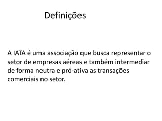 Definições


A IATA é uma associação que busca representar o
setor de empresas aéreas e também intermediar
de forma neutra e pró-ativa as transações
comerciais no setor.
 