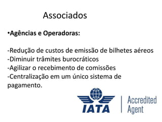 Associados
•Agências e Operadoras:

-Redução de custos de emissão de bilhetes aéreos
-Diminuir trâmites burocráticos
-Agilizar o recebimento de comissões
-Centralização em um único sistema de
pagamento.
 