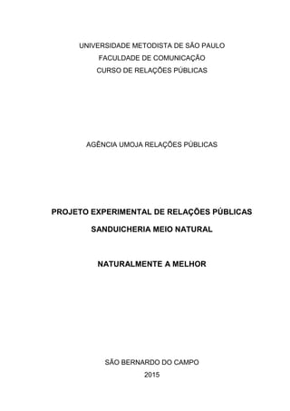0
UNIVERSIDADE METODISTA DE SÃO PAULO
FACULDADE DE COMUNICAÇÃO
CURSO DE RELAÇÕES PÚBLICAS
AGÊNCIA UMOJA RELAÇÕES PÚBLICAS
PROJETO EXPERIMENTAL DE RELAÇÕES PÚBLICAS
SANDUICHERIA MEIO NATURAL
NATURALMENTE A MELHOR
SÃO BERNARDO DO CAMPO
2015
 