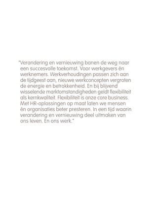 “Verandering en vernieuwing banen de weg naar
 een succesvolle toekomst. Voor werkgevers én
 werknemers. Werkverhoudingen passen zich aan
 de tijdgeest aan, nieuwe werkconcepten vergroten
 de energie en betrokkenheid. En bij blijvend
 wisselende marktomstandigheden geldt flexibiliteit
 als kernkwaliteit. Flexibiliteit is onze core business.
 Met HR-oplossingen op maat laten we mensen
 én organisaties beter presteren. In een tijd waarin
 verandering en vernieuwing deel uitmaken van
 ons leven. En ons werk.”
 