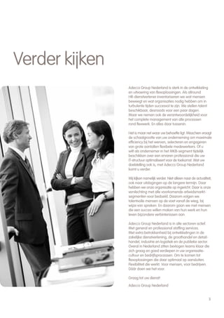 Verder kijken
                Adecco Group Nederland is sterk in de ontwikkeling
                en uitvoering van flexoplossingen. Als allround
                HR-dienstverlener inventariseren we wat mensen
                beweegt en wat organisaties nodig hebben om in
                turbulente tijden succesvol te zijn. We stellen talent
                beschikbaar, desnoods voor een paar dagen.
                Maar we nemen ook de verantwoordelijkheid voor
                het complete management van alle processen
                rond flexwerk. En alles daar tussenin.

                Het is maar net waar uw behoefte ligt. Misschien vraagt
                de schaalgrootte van uw onderneming om maximale
                efficiency bij het werven, selecteren en engageren
                van grote aantallen flexibele medewerkers. Of u
                wilt als ondernemer in het MKB-segment tijdelijk
                beschikken over een ervaren professional die uw
                IT-structuur optimaliseert voor de toekomst. Wat uw
                doelstelling ook is, met Adecco Group Nederland
                komt u verder.

                Wij kíjken namelijk verder. Niet alleen naar de actualiteit,
                ook naar uitdagingen op de langere termijn. Daar
                hebben we onze organisatie op ingericht. Daar is onze
                vervlechting met alle voorkomende arbeidsmarkt-
                segmenten voor bedoeld. Daarom volgen we
                talentvolle mensen op de voet vanaf de wieg, bij
                wijze van spreken. En daarom gaan we met mensen
                die een succes willen maken van hun werk en hun
                leven bijzondere verbintenissen aan.

                Adecco Group Nederland is in alle sectoren actief.
                Met general en professional staffing services.
                Met extra betrokkenheid bij ontwikkelingen in de
                zakelijke dienstverlening, de groothandel en detail-
                handel, industrie en logistiek en de publieke sector.
                Overal in Nederland zitten bevlogen teams klaar die
                zich graag en goed verdiepen in uw organisatie-
                cultuur en bedrijfsprocessen. Om te komen tot
                flexoplossingen die daar optimaal op aansluiten.
                Flexibiliteit die werkt. Voor mensen, voor bedrijven.
                Dáár doen we het voor.

                Graag tot uw dienst!

                Adecco Group Nederland


                                                                         3
 