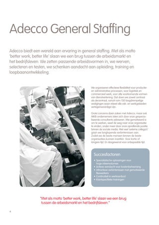 Adecco General Staffing
Adecco biedt een wereld aan ervaring in general staffing. Met als motto
‘better work, better life’ slaan we een brug tussen de arbeidsmarkt en
het bedrijfsleven. We zetten passende arbeidsvormen in, we werven,
selecteren en testen, we schenken aandacht aan opleiding, training en
loopbaanontwikkeling.


                                                   We organiseren effectieve flexibiliteit voor productie-
                                                   en administrative processen, voor logistiek en
                                                   commercieel werk, voor alle voorkomende vormen
                                                   van dienstverlening. Dat doen we zowel centraal
                                                   als decentraal, vanuit ruim 150 laagdrempelige
                                                   vestigingen waar vrijwel alle vak- en werkgebieden
                                                   vertegenwoordigd zijn.

                                                   Grote concerns doen zaken met Adecco, maar ook
                                                   MKB-ondernemers laten zich door onze gespecia-
                                                   liseerde consultants adviseren. Wie gemotiveerd is
                                                   om te werken, weet de weg naar onze organisatie
                                                   te vinden, onder meer door onze opvallende positie
                                                   binnen de sociale media. Met veel ‘externe collega’s’
                                                   gaan we langlopende verbintenissen aan.
                                                   Zodat we de beste mensen binnen de beste
                                                   organisaties kunnen inzetten. Voor korte of
                                                   langere tijd. En desgewenst voor onbepaalde tijd.



                                                     Succesfactoren
                                                     • Specialistische oplossingen voor
                                                       hoge inleenvolumes
                                                     • Actieve aandacht voor kostenbeheersing
                                                     • Attractieve verbintenissen met gemotiveerde
                                                       flexwerkers
                                                     • Continuïteit in werkaanbod
                                                     • Klantspecifieke trainingen




                 “Met als motto ‘better work, better life’ slaan we een brug
                  tussen de arbeidsmarkt en het bedrijfsleven.”

4
 