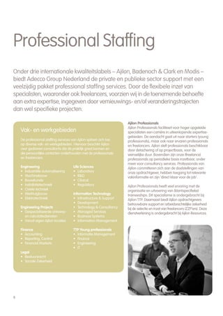Professional Staffing
Onder drie internationale kwaliteitslabels – Ajilon, Badenoch & Clark en Modis –
biedt Adecco Group Nederland de private en publieke sector support met een
veelzijdig pakket professional staffing services. Door de flexibele inzet van
specialisten, waaronder ook freelancers, voorzien wij in de toenemende behoefte
aan extra expertise, ingegeven door vernieuwings- en/of veranderingstrajecten
dan wel specifieke projecten.

                                                                    Ajilon Professionals
                                                                    Ajilon Professionals faciliteert voor hoger opgeleide
    Vak- en werkgebieden                                            specialisten een carrière in uiteenlopende expertise-
                                                                    gebieden. De aandacht gaat uit naar starters (young
    De professional staffing services van Ajilon spitsen zich toe   professionals), maar ook naar ervaren professionals
    op diverse vak- en werkgebieden. Hiervoor beschikt Ajilon       en freelancers. Ajilon stelt professionals beschikbaar
    over gedreven consultants die de praktijk goed kennen en        door detachering of op projectbasis, voor de
    die persoonlijke contacten onderhouden met de professionals     wenselijke duur. Bovendien zijn onze (freelance)
    en freelancers.                                                 professionals op periodieke basis inzetbaar, onder
                                                                    meer voor consultancy services. Professionals van
    Engineering                       Life Sciences                 Ajilon committeren zich aan de doelstellingen van
    • Industriële automatisering      • Laboratory                  onze opdrachtgever, hebben toegang tot relevante
    • Machinebouw                     • R&D                         vakinformatie en zijn ‘direct klaar voor de job’.
    • Bouwkunde                       • Clinical
    • Installatietechniek             • Regulatory                  Ajilon Professionals heeft veel ervaring met de
    • Civiele techniek                                              organisatie en uitvoering van (klantspecifieke)
    • Werktuigbouw                    Information Technology        traineeships. Dit specialisme is ondergebracht bij
    • Elektrotechniek                 • Infrastructure & Support    Ajilon TTP. Daarnaast biedt Ajilon opdrachtgevers
                                      • Development                 betrouwbare support en arbeidsrechtelijke zekerheid
    Engineering Projects              • Technology & Consultancy    bij de selectie en inzet van freelancers (ZZP’ers). Deze
    • Gespecialiseerde ontwerp-       • Managed Services            dienstverlening is ondergebracht bij Ajilon Resources.
      en calculatiediensten           • Business Systems
    • Vanuit eigen Ajilon locaties    • Information Management

    Finance                           TTP Young professionals
    • Accounting                      • Informatie Management
    • Reporting, Control              • Finance
    • Financial Markets               • Engineering
                                      • IT
    Legal
    • Bestuursrecht
    • Sociale Zekerheid




6
 