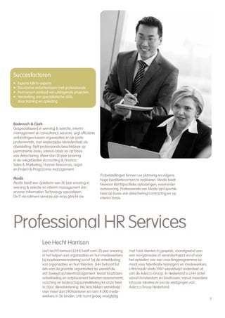 Succesfactoren
•   Experts talk to experts
•   Duurzame verbintenissen met professionals
•   Permanent aanbod van uitdagende projecten
•   Versterking van specialistische skills
    door training en opleiding




Badenoch & Clark
Gespecialiseerd in werving & selectie, interim
management en consultancy services. Legt efficiënte
verbindingen tussen organisaties en de juiste
professionals, met wederzijdse tevredenheid als
doelstelling. Stelt professionals beschikbaar op
permanente basis, interim-basis en op basis
van detachering. Meer dan 30 jaar ervaring
in de vakgebieden Accounting & Finance,
Sales & Marketing, Human Resources, Legal
en Project & Programma management.
                                                      IT-doelstellingen binnen uw planning en volgens
Modis                                                 hoge kwaliteitsnormen te realiseren. Modis biedt
Modis biedt een optelsom van 30 jaar ervaring in      hiervoor klantspecifieke oplossingen, waaronder
werving & selectie en interim management van          outsourcing. Professionals van Modis zijn beschik-
ervaren Information Technology specialisten.          baar op basis van detachering/contracting en op
De IT recruitment services zijn erop gericht úw       interim-basis.




Professional HR Services
                  Lee Hecht Harrison
                  Lee Hecht Harrison (LHH) heeft ruim 35 jaar ervaring   met haar klanten in gesprek, voorafgaand aan
                  in het helpen van organisaties en hun medewerkers      een reorganisatie of verandertraject en/of voor
                  bij loopbaanverandering en/of bij de ontwikkeling      het opstellen van een coachingprogramma op
                  van organisaties en hun talenten. LHH behoort tot      maat voor talentvolle managers en medewerkers.
                  één van de grootste organisaties ter wereld die        LHH maakt sinds 1987 wereldwijd onderdeel uit
                  zich toelegt op talentmanagement. Naast loopbaan-      van de Adecco Group. In Nederland is LHH actief
                  ontwikkeling en outplacement behoren assessments,      vanuit Amsterdam en Eindhoven, vanuit meerdere
                  coaching en leiderschapsontwikkeling tot onze ‘best    inhouse lokaties en via de vestigingen van
                  in class’ dienstverlening. Wij beschikken wereldwijd   Adecco Group Nederland.
                  over meer dan 240 kantoren en ruim 4.000 mede-
                  werkers in 36 landen. LHH komt graag vroegtijdig
                                                                                                                           7
 