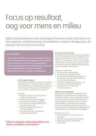 Focus op resultaat,
oog voor mens en milieu
Adecco Group Nederland is een resultaatgerichte onderneming, actief vanuit ruim
150 vestigingen, landelijk verspreid. Wij ontwikkelen en bieden HR-oplossingen die
bijdragen aan succesvol functioneren.


                                                                          Een crew om trots op te zijn
Uw voordelen                                                              De kwaliteit van onze dienstverlening is de afspiege-
                                                                          ling van de medewerkers die zich dagelijks voor ons
•   Oplossingen vanuit kennis van uw werkpraktijk en -cultuur             inzetten. Adecco heeft een crew om trots op te zijn.
•   Actieve betrokkenheid bij ontwikkelingen bij opdrachtgevers           Zowel op ons hoofdkantoor als op onze vestigingen
•   Eigen initiatieven om te komen tot procesverbetering                  werken mensen met kennis van en passie voor het
                                                                          vak. Altijd een stap extra, altijd aanspreekbaar voor
•   Eén betrouwbare partner voor compleet pakket HR Services              klanten, kandidaten en flexwerkers.
•   Van standaarddiensten tot integraal HR-advies
•   Diepgaande kennis van specifieke marktsegmenten                       Wij bieden medewerkers:
                                                                          • Een dynamische werkomgeving
                                                                          • Een heldere managementstructuur
                                                                          • Een voor iedereen toegankelijk programma
                                                                             voor training, opleiding, talentontwikkeling
                  Aan de slag via Adecco                                     en leiderschapsontwikkeling
                  Elke dag voeren duizenden mensen namens Adecco          • Uitdagende loopbaanperspectieven in een
                  werkzaamheden uit. Van industriële productie tot           inspirerende commerciële omgeving
                  catering, bediening of zorgverlening; van administra-   • Vertrouwen en ruimte voor eigen
                  tie tot management support op het allerhoogste             verantwoordelijkheid
                  niveau, van accountancy tot ICT-consultancy.
                                                                          Middenin de maatschappij
                 Voordelen:                                               Wij ondersteunen bedrijven en instellingen bij het
                 • Toegang tot netwerk van organisaties in                flexibiliseren en optimaliseren van werkprocessen.
                   private en publieke sector                             Wij bieden individuele mensen support bij het vinden
                 • Ervaring bij uiteenlopende werkgevers                  van passend werk en de juiste balans tussen loop-
                 • Veel ruimte voor training en opleiding                 baan en privéleven. Dat doen we onder ons inter-
                 • Professionele loopbaanbegeleiding met                  nationale Adecco-motto ‘better work, better life’.
                   sterk persoonlijk accent                               En vanuit onze internationale Adecco-values: Team
                 • Concrete faciliteiten die passen bij                   Spirit, Customer Focus, Responsibility, Entrepreneurship.
                   Het Nieuwe Werken                                      Integriteit is binnen ons handelen een sleutelbegrip.
                 • De dynamiek van een internationaal
                   georiënteerde organisatie                              Wij zetten ons in voor:
                                                                          • Een fatsoenlijke en correcte cultuur van
                                                                             zakendoen
                                                                          • Diversiteit in de personele samenstelling
                                                                          • Eerlijke kansen op de arbeidsmarkt,
“Altijd een stap extra, altijd aanspreekbaar voor                            voor iedereen
 klanten, kandidaten en flexwerkers.”
8
 