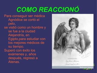 COMO REACCIONÓ Para conseguir ser médica  Agnódice se cortó el pelo, se vistió como un hombre y se fue a la ciudad Alejandría, en Egipto,para estudiar con los mejores médicos de su tiempo. Superó con éxito los exámenes y, años después, regresó a Atenas. 