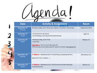 Date Activity & Assignment Room 
September 3rd 
Wednesday 
Working on Blog (Unit 7 & 8) Send address to teacher’s mail by 6pm. Independent Work 
September 4th 
Thursday 
-Unit 8 Grammar Workshop 
-Unit 8 Reading, Listening and Writing Workshop 
Lago 2.6 
September 8th 
Monday 
-Working on Blog (Unit 7 & 8) 
-Unit 8 Quiz 
Flash-video 1: This is my home (Book page 78) 
OR My evening routines ((Book page 83). Upload to Facebook. (No reading!!!!!!) 
Palmas 4.3 
September 10th 
Wednesday 
1stMidterm – Blackboard (Unit 7 & 8) Writing & Speaking Sections. 
Blog Units 7 & 8 complete…..! 
Almendros 3.11 
September 11th 
Thursday 
1stMidterm – Blackboard (Unit 7 & 8) Grammar/Vocab/ Reading & 
Listening Sections. 
Palmas 4.2 
UNIT 8 
