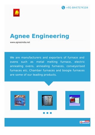 +91-8447574104
Agnee Engineering
www.agneeindia.net
We are manufacturers and exporters of furnace and
ovens such as metal melting furnace, electric
annealing ovens, annealing furnaces, conveyorised
furnaces etc. Chamber furnaces and boogie furnaces
are some of our leading products.
 