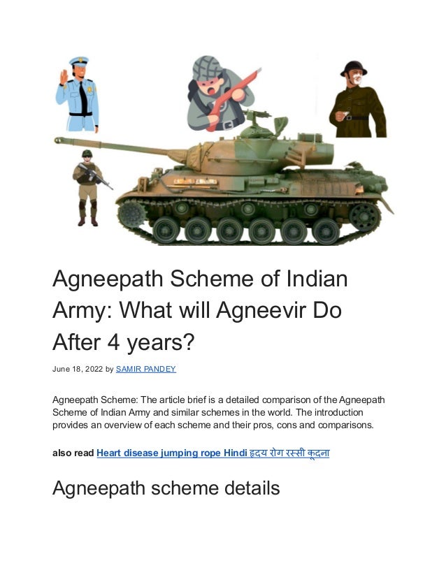 Agneepath Scheme of Indian
Army: What will Agneevir Do
After 4 years?
June 18, 2022 by SAMIR PANDEY
Agneepath Scheme: The article brief is a detailed comparison of the Agneepath
Scheme of Indian Army and similar schemes in the world. The introduction
provides an overview of each scheme and their pros, cons and comparisons.
also read Heart disease jumping rope Hindi हृदय रोग रस्सी क
ू दना
Agneepath scheme details
 