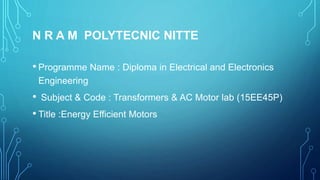 N R A M POLYTECNIC NITTE
• Programme Name : Diploma in Electrical and Electronics
Engineering
• Subject & Code : Transformers & AC Motor lab (15EE45P)
• Title :Energy Efficient Motors
 