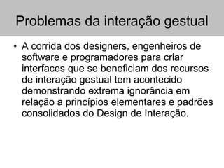 Problemas da interação gestual A corrida dos designers, engenheiros de software e programadores para criar interfaces que se beneficiam dos recursos de interação gestual tem acontecido demonstrando extrema ignorância em relação a princípios elementares e padrões consolidados do Design de Interação.  