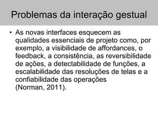 Problemas da interação gestual As novas interfaces esquecem as qualidades essenciais de projeto como, por exemplo, a visibilidade de affordances, o feedback, a consistência, as reversibilidade de ações, a detectabilidade de funções, a escalabilidade das resoluções de telas e a confiabilidade das operações (Norman, 2011). 