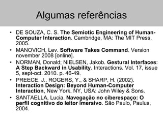 Algumas referências DE SOUZA, C. S.  The Semiotic Engineering of Human-Computer Interaction . Cambridge, MA: The MIT Press, 2005. MANOVICH, Lev.  Software Takes Command . Version november 2008 [online].  NORMAN, Donald; NIELSEN, Jakob.  Gestural Interfaces :  A Step Backward in Usability . Interactions. Vol. 17, issue 5, sept-oct. 2010. p. 46-49. PREECE, J., ROGERS, Y., & SHARP, H. (2002).  Interaction Design: Beyond Human-Computer Interaction , New York, NY, USA: John Wiley & Sons. SANTAELLA, Lucia.  Navegação no ciberespaço: O perfil cognitivo do leitor imersivo . São Paulo, Paulus, 2004. 