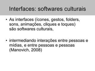Interfaces: softwares culturais As interfaces (ícones, gestos, folders, sons, animações, cliques e toques)  são softwares culturais,  intermediando interações entre pessoas e mídias, e entre pessoas e pessoas (Manovich, 2008) 