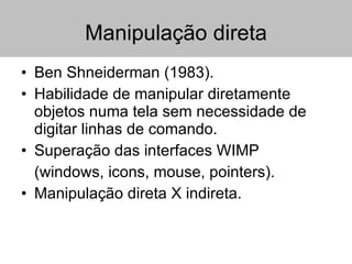 Manipulação direta Ben Shneiderman (1983). Habilidade de manipular diretamente objetos numa tela sem necessidade de digitar linhas de comando. Superação das interfaces WIMP (windows, icons, mouse, pointers). Manipulação direta X indireta. 