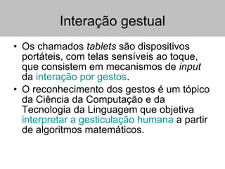 Interação gestual Os chamados  tablets  são dispositivos portáteis, com telas sensíveis ao toque, que consistem em mecanismos de  input  da  interação por gestos . O reconhecimento dos gestos é um tópico da Ciência da Computação e da Tecnologia da Linguagem que objetiva  interpretar a gesticulação humana  a partir de algoritmos matemáticos.  