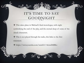 IT’S TIME TO SAY
GOODNIGHT
 This takes place in Michael’s final monologue, with night
symbolising the end of the play, and the eternal sleep of some of the
(dead) characters.
 This is not played through the radio, this links to the first
statement.
 https://www.youtube.com/watch?v=4cinxDtlBKs
 