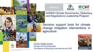 Decision support tools for climate
change mitigation interventions in
agriculture
Ciniro Costa Junior
Climate and Food Specialist
The Alliance of Bioversity International and CIAT
AGNES Climate Governance, Diplomacy
and Negotiations Leadership Program
 